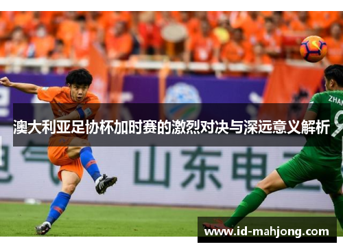 澳大利亚足协杯加时赛的激烈对决与深远意义解析