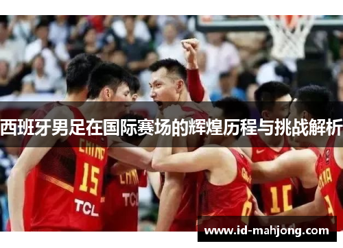 西班牙男足在国际赛场的辉煌历程与挑战解析