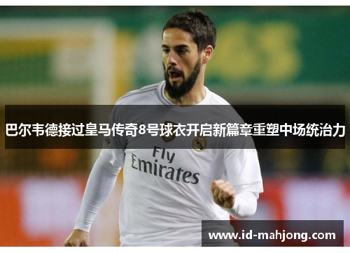 巴尔韦德接过皇马传奇8号球衣开启新篇章重塑中场统治力